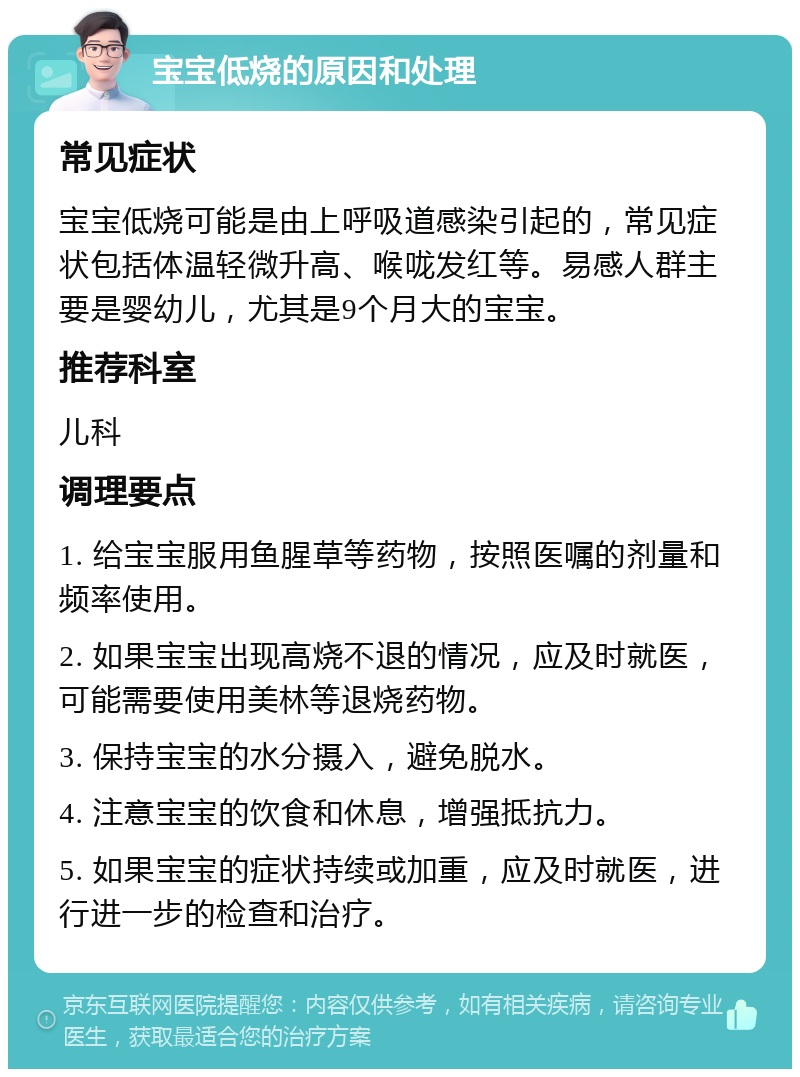 宝宝低烧的原因和处理 常见症状 宝宝低烧可能是由上呼吸道感染引起的，常见症状包括体温轻微升高、喉咙发红等。易感人群主要是婴幼儿，尤其是9个月大的宝宝。 推荐科室 儿科 调理要点 1. 给宝宝服用鱼腥草等药物，按照医嘱的剂量和频率使用。 2. 如果宝宝出现高烧不退的情况，应及时就医，可能需要使用美林等退烧药物。 3. 保持宝宝的水分摄入，避免脱水。 4. 注意宝宝的饮食和休息，增强抵抗力。 5. 如果宝宝的症状持续或加重，应及时就医，进行进一步的检查和治疗。