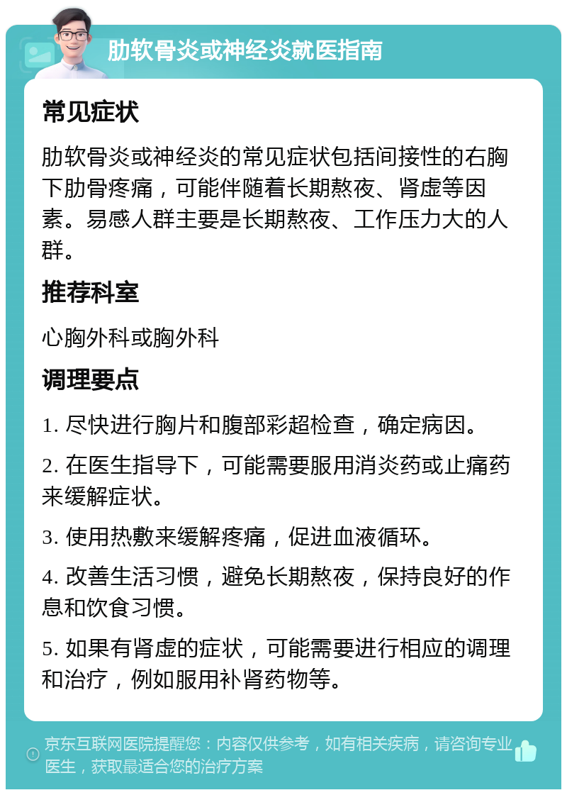 肋软骨炎或神经炎就医指南 常见症状 肋软骨炎或神经炎的常见症状包括间接性的右胸下肋骨疼痛，可能伴随着长期熬夜、肾虚等因素。易感人群主要是长期熬夜、工作压力大的人群。 推荐科室 心胸外科或胸外科 调理要点 1. 尽快进行胸片和腹部彩超检查，确定病因。 2. 在医生指导下，可能需要服用消炎药或止痛药来缓解症状。 3. 使用热敷来缓解疼痛，促进血液循环。 4. 改善生活习惯，避免长期熬夜，保持良好的作息和饮食习惯。 5. 如果有肾虚的症状，可能需要进行相应的调理和治疗，例如服用补肾药物等。