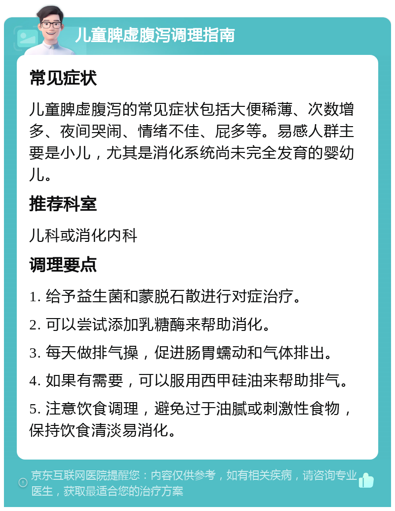 儿童脾虚腹泻调理指南 常见症状 儿童脾虚腹泻的常见症状包括大便稀薄、次数增多、夜间哭闹、情绪不佳、屁多等。易感人群主要是小儿，尤其是消化系统尚未完全发育的婴幼儿。 推荐科室 儿科或消化内科 调理要点 1. 给予益生菌和蒙脱石散进行对症治疗。 2. 可以尝试添加乳糖酶来帮助消化。 3. 每天做排气操，促进肠胃蠕动和气体排出。 4. 如果有需要，可以服用西甲硅油来帮助排气。 5. 注意饮食调理，避免过于油腻或刺激性食物，保持饮食清淡易消化。