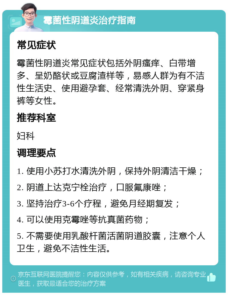 霉菌性阴道炎治疗指南 常见症状 霉菌性阴道炎常见症状包括外阴瘙痒、白带增多、呈奶酪状或豆腐渣样等，易感人群为有不洁性生活史、使用避孕套、经常清洗外阴、穿紧身裤等女性。 推荐科室 妇科 调理要点 1. 使用小苏打水清洗外阴，保持外阴清洁干燥； 2. 阴道上达克宁栓治疗，口服氟康唑； 3. 坚持治疗3-6个疗程，避免月经期复发； 4. 可以使用克霉唑等抗真菌药物； 5. 不需要使用乳酸杆菌活菌阴道胶囊，注意个人卫生，避免不洁性生活。