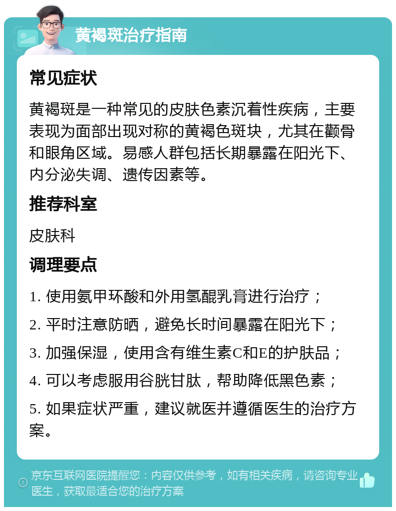 黄褐斑治疗指南 常见症状 黄褐斑是一种常见的皮肤色素沉着性疾病，主要表现为面部出现对称的黄褐色斑块，尤其在颧骨和眼角区域。易感人群包括长期暴露在阳光下、内分泌失调、遗传因素等。 推荐科室 皮肤科 调理要点 1. 使用氨甲环酸和外用氢醌乳膏进行治疗； 2. 平时注意防晒，避免长时间暴露在阳光下； 3. 加强保湿，使用含有维生素C和E的护肤品； 4. 可以考虑服用谷胱甘肽，帮助降低黑色素； 5. 如果症状严重，建议就医并遵循医生的治疗方案。