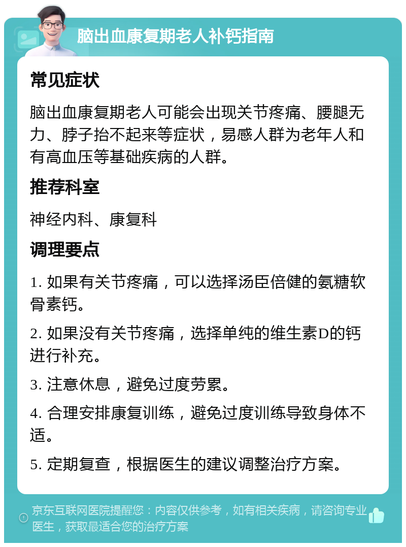 脑出血康复期老人补钙指南 常见症状 脑出血康复期老人可能会出现关节疼痛、腰腿无力、脖子抬不起来等症状，易感人群为老年人和有高血压等基础疾病的人群。 推荐科室 神经内科、康复科 调理要点 1. 如果有关节疼痛，可以选择汤臣倍健的氨糖软骨素钙。 2. 如果没有关节疼痛，选择单纯的维生素D的钙进行补充。 3. 注意休息，避免过度劳累。 4. 合理安排康复训练，避免过度训练导致身体不适。 5. 定期复查，根据医生的建议调整治疗方案。