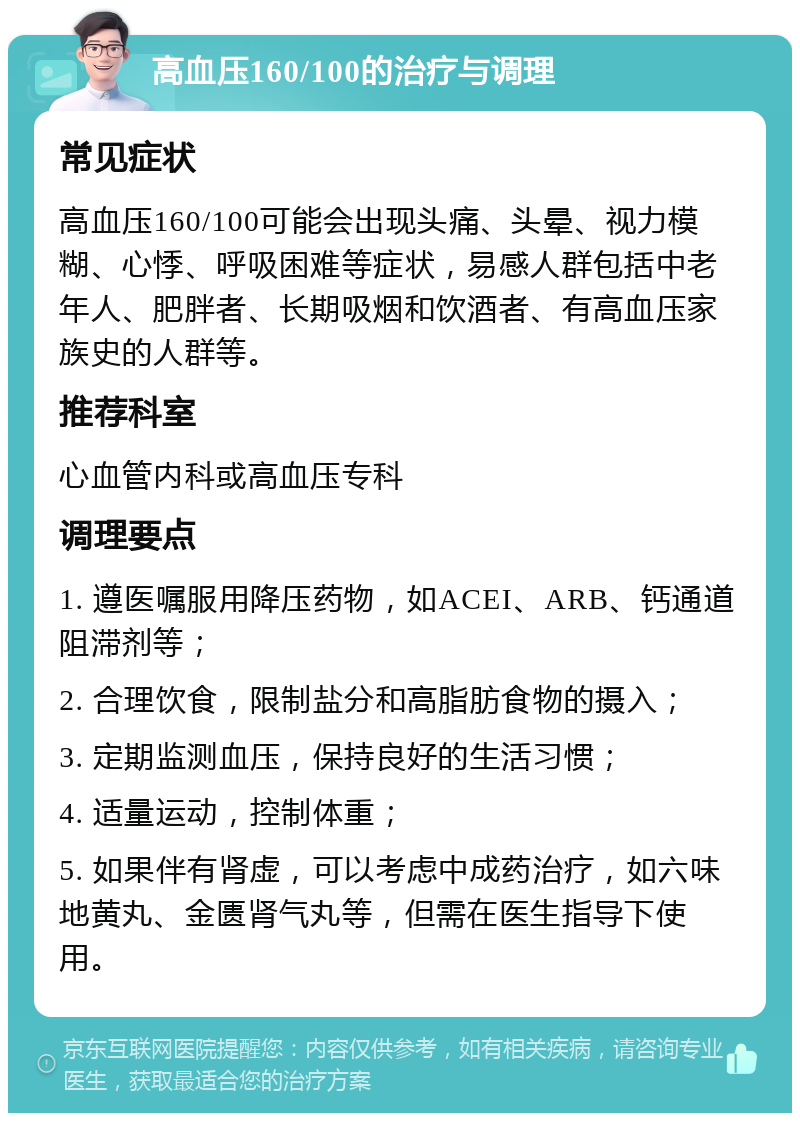 高血压160/100的治疗与调理 常见症状 高血压160/100可能会出现头痛、头晕、视力模糊、心悸、呼吸困难等症状，易感人群包括中老年人、肥胖者、长期吸烟和饮酒者、有高血压家族史的人群等。 推荐科室 心血管内科或高血压专科 调理要点 1. 遵医嘱服用降压药物，如ACEI、ARB、钙通道阻滞剂等； 2. 合理饮食，限制盐分和高脂肪食物的摄入； 3. 定期监测血压，保持良好的生活习惯； 4. 适量运动，控制体重； 5. 如果伴有肾虚，可以考虑中成药治疗，如六味地黄丸、金匮肾气丸等，但需在医生指导下使用。