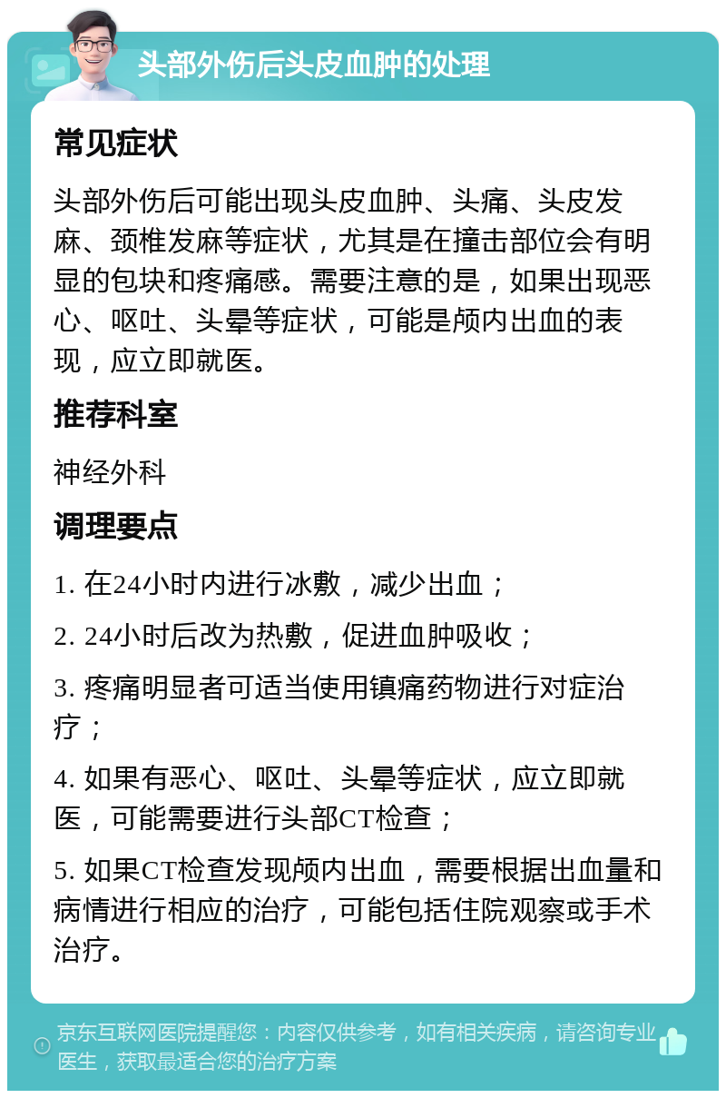 头部外伤后头皮血肿的处理 常见症状 头部外伤后可能出现头皮血肿、头痛、头皮发麻、颈椎发麻等症状，尤其是在撞击部位会有明显的包块和疼痛感。需要注意的是，如果出现恶心、呕吐、头晕等症状，可能是颅内出血的表现，应立即就医。 推荐科室 神经外科 调理要点 1. 在24小时内进行冰敷，减少出血； 2. 24小时后改为热敷，促进血肿吸收； 3. 疼痛明显者可适当使用镇痛药物进行对症治疗； 4. 如果有恶心、呕吐、头晕等症状，应立即就医，可能需要进行头部CT检查； 5. 如果CT检查发现颅内出血，需要根据出血量和病情进行相应的治疗，可能包括住院观察或手术治疗。