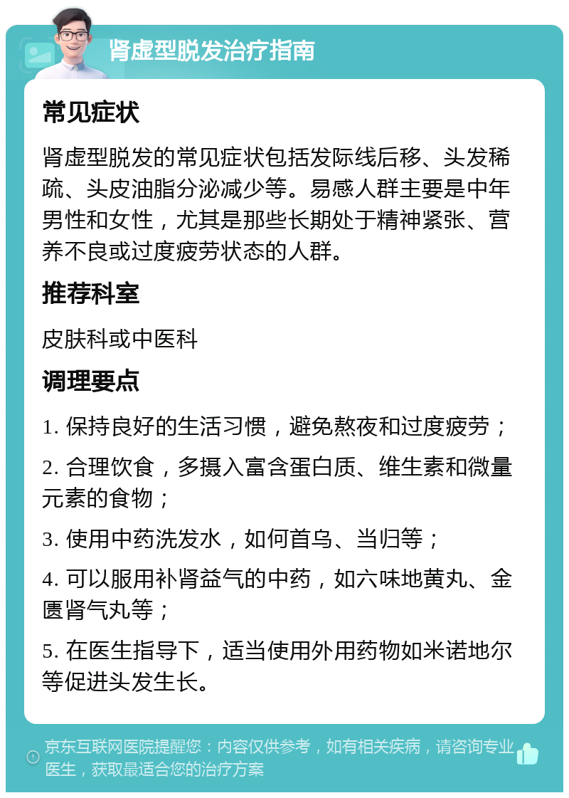 肾虚型脱发治疗指南 常见症状 肾虚型脱发的常见症状包括发际线后移、头发稀疏、头皮油脂分泌减少等。易感人群主要是中年男性和女性，尤其是那些长期处于精神紧张、营养不良或过度疲劳状态的人群。 推荐科室 皮肤科或中医科 调理要点 1. 保持良好的生活习惯，避免熬夜和过度疲劳； 2. 合理饮食，多摄入富含蛋白质、维生素和微量元素的食物； 3. 使用中药洗发水，如何首乌、当归等； 4. 可以服用补肾益气的中药，如六味地黄丸、金匮肾气丸等； 5. 在医生指导下，适当使用外用药物如米诺地尔等促进头发生长。