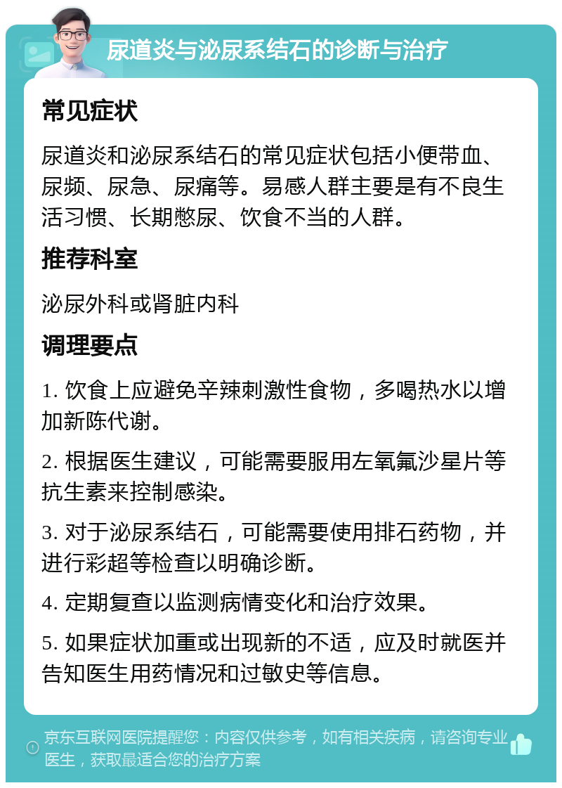 尿道炎与泌尿系结石的诊断与治疗 常见症状 尿道炎和泌尿系结石的常见症状包括小便带血、尿频、尿急、尿痛等。易感人群主要是有不良生活习惯、长期憋尿、饮食不当的人群。 推荐科室 泌尿外科或肾脏内科 调理要点 1. 饮食上应避免辛辣刺激性食物，多喝热水以增加新陈代谢。 2. 根据医生建议，可能需要服用左氧氟沙星片等抗生素来控制感染。 3. 对于泌尿系结石，可能需要使用排石药物，并进行彩超等检查以明确诊断。 4. 定期复查以监测病情变化和治疗效果。 5. 如果症状加重或出现新的不适，应及时就医并告知医生用药情况和过敏史等信息。