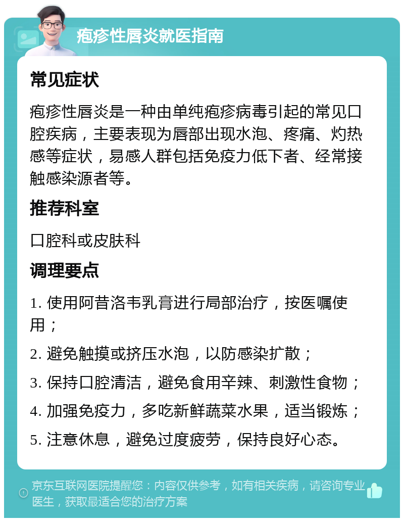 疱疹性唇炎就医指南 常见症状 疱疹性唇炎是一种由单纯疱疹病毒引起的常见口腔疾病，主要表现为唇部出现水泡、疼痛、灼热感等症状，易感人群包括免疫力低下者、经常接触感染源者等。 推荐科室 口腔科或皮肤科 调理要点 1. 使用阿昔洛韦乳膏进行局部治疗，按医嘱使用； 2. 避免触摸或挤压水泡，以防感染扩散； 3. 保持口腔清洁，避免食用辛辣、刺激性食物； 4. 加强免疫力，多吃新鲜蔬菜水果，适当锻炼； 5. 注意休息，避免过度疲劳，保持良好心态。