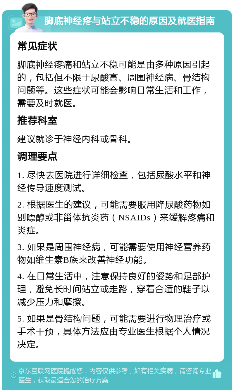 脚底神经疼与站立不稳的原因及就医指南 常见症状 脚底神经疼痛和站立不稳可能是由多种原因引起的，包括但不限于尿酸高、周围神经病、骨结构问题等。这些症状可能会影响日常生活和工作，需要及时就医。 推荐科室 建议就诊于神经内科或骨科。 调理要点 1. 尽快去医院进行详细检查，包括尿酸水平和神经传导速度测试。 2. 根据医生的建议，可能需要服用降尿酸药物如别嘌醇或非甾体抗炎药（NSAIDs）来缓解疼痛和炎症。 3. 如果是周围神经病，可能需要使用神经营养药物如维生素B族来改善神经功能。 4. 在日常生活中，注意保持良好的姿势和足部护理，避免长时间站立或走路，穿着合适的鞋子以减少压力和摩擦。 5. 如果是骨结构问题，可能需要进行物理治疗或手术干预，具体方法应由专业医生根据个人情况决定。