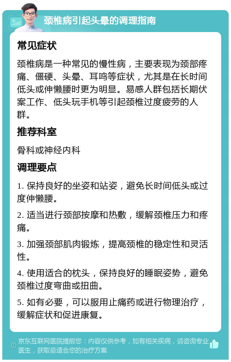 颈椎病引起头晕的调理指南 常见症状 颈椎病是一种常见的慢性病，主要表现为颈部疼痛、僵硬、头晕、耳鸣等症状，尤其是在长时间低头或伸懒腰时更为明显。易感人群包括长期伏案工作、低头玩手机等引起颈椎过度疲劳的人群。 推荐科室 骨科或神经内科 调理要点 1. 保持良好的坐姿和站姿，避免长时间低头或过度伸懒腰。 2. 适当进行颈部按摩和热敷，缓解颈椎压力和疼痛。 3. 加强颈部肌肉锻炼，提高颈椎的稳定性和灵活性。 4. 使用适合的枕头，保持良好的睡眠姿势，避免颈椎过度弯曲或扭曲。 5. 如有必要，可以服用止痛药或进行物理治疗，缓解症状和促进康复。