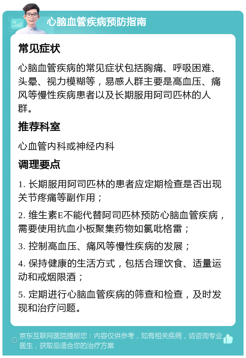 心脑血管疾病预防指南 常见症状 心脑血管疾病的常见症状包括胸痛、呼吸困难、头晕、视力模糊等，易感人群主要是高血压、痛风等慢性疾病患者以及长期服用阿司匹林的人群。 推荐科室 心血管内科或神经内科 调理要点 1. 长期服用阿司匹林的患者应定期检查是否出现关节疼痛等副作用； 2. 维生素E不能代替阿司匹林预防心脑血管疾病，需要使用抗血小板聚集药物如氯吡格雷； 3. 控制高血压、痛风等慢性疾病的发展； 4. 保持健康的生活方式，包括合理饮食、适量运动和戒烟限酒； 5. 定期进行心脑血管疾病的筛查和检查，及时发现和治疗问题。