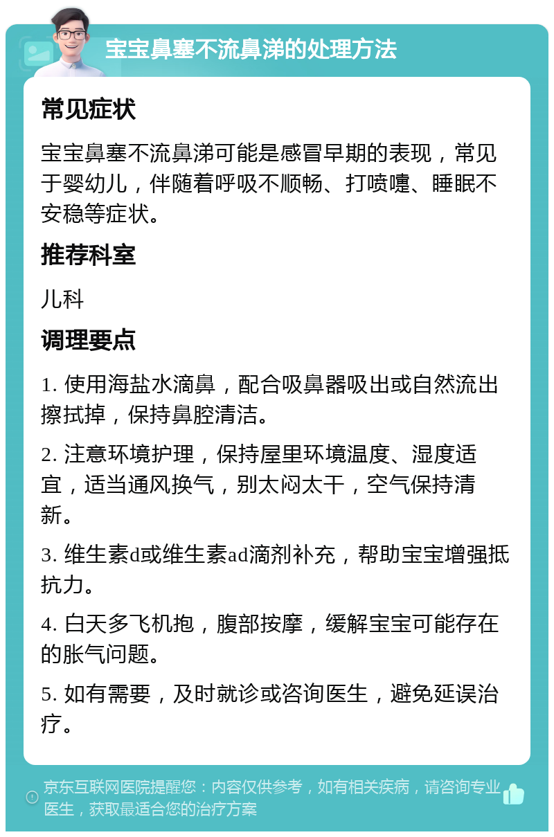 宝宝鼻塞不流鼻涕的处理方法 常见症状 宝宝鼻塞不流鼻涕可能是感冒早期的表现，常见于婴幼儿，伴随着呼吸不顺畅、打喷嚏、睡眠不安稳等症状。 推荐科室 儿科 调理要点 1. 使用海盐水滴鼻，配合吸鼻器吸出或自然流出擦拭掉，保持鼻腔清洁。 2. 注意环境护理，保持屋里环境温度、湿度适宜，适当通风换气，别太闷太干，空气保持清新。 3. 维生素d或维生素ad滴剂补充，帮助宝宝增强抵抗力。 4. 白天多飞机抱，腹部按摩，缓解宝宝可能存在的胀气问题。 5. 如有需要，及时就诊或咨询医生，避免延误治疗。