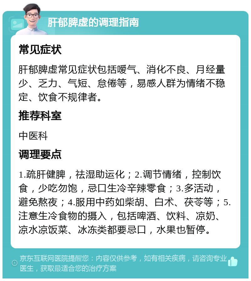 肝郁脾虚的调理指南 常见症状 肝郁脾虚常见症状包括嗳气、消化不良、月经量少、乏力、气短、怠倦等，易感人群为情绪不稳定、饮食不规律者。 推荐科室 中医科 调理要点 1.疏肝健脾，祛湿助运化；2.调节情绪，控制饮食，少吃勿饱，忌口生冷辛辣零食；3.多活动，避免熬夜；4.服用中药如柴胡、白术、茯苓等；5.注意生冷食物的摄入，包括啤酒、饮料、凉奶、凉水凉饭菜、冰冻类都要忌口，水果也暂停。