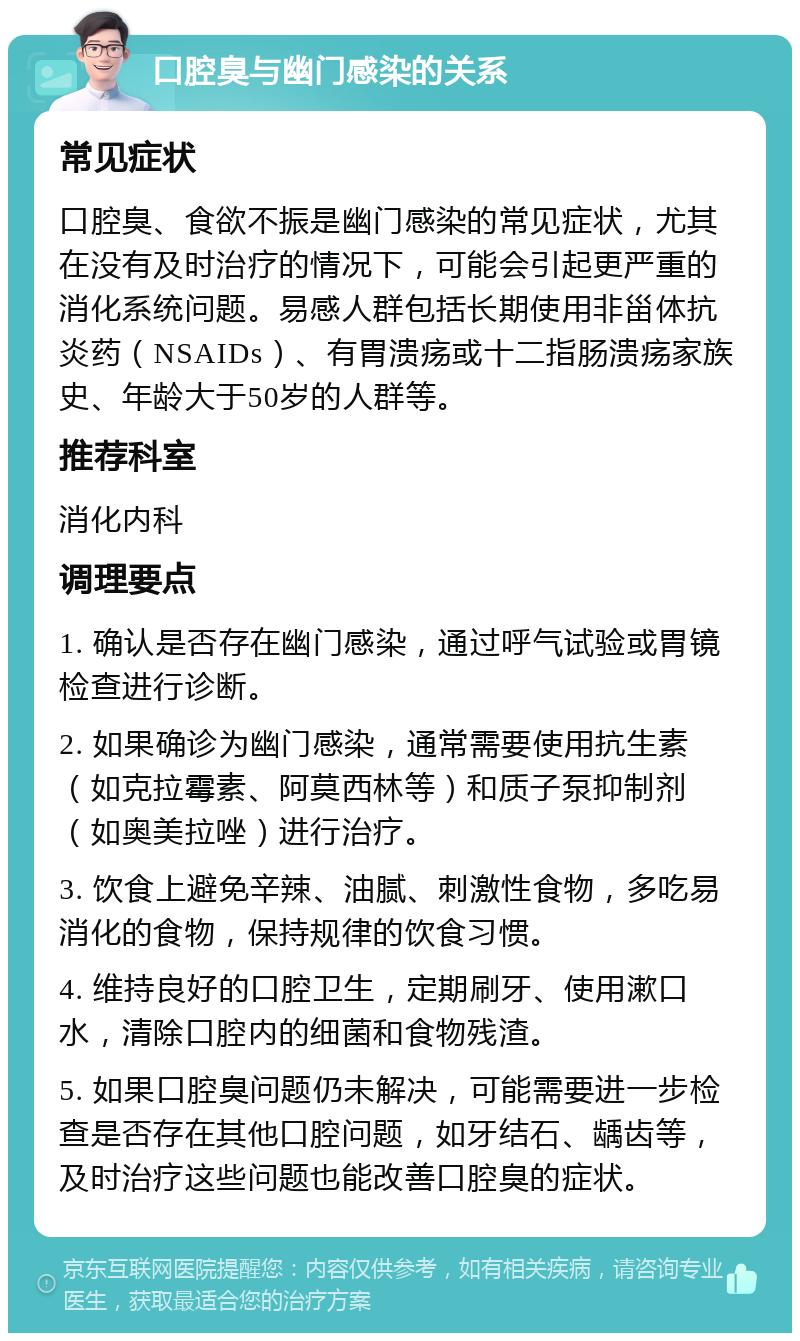 口腔臭与幽门感染的关系 常见症状 口腔臭、食欲不振是幽门感染的常见症状，尤其在没有及时治疗的情况下，可能会引起更严重的消化系统问题。易感人群包括长期使用非甾体抗炎药（NSAIDs）、有胃溃疡或十二指肠溃疡家族史、年龄大于50岁的人群等。 推荐科室 消化内科 调理要点 1. 确认是否存在幽门感染，通过呼气试验或胃镜检查进行诊断。 2. 如果确诊为幽门感染，通常需要使用抗生素（如克拉霉素、阿莫西林等）和质子泵抑制剂（如奥美拉唑）进行治疗。 3. 饮食上避免辛辣、油腻、刺激性食物，多吃易消化的食物，保持规律的饮食习惯。 4. 维持良好的口腔卫生，定期刷牙、使用漱口水，清除口腔内的细菌和食物残渣。 5. 如果口腔臭问题仍未解决，可能需要进一步检查是否存在其他口腔问题，如牙结石、龋齿等，及时治疗这些问题也能改善口腔臭的症状。