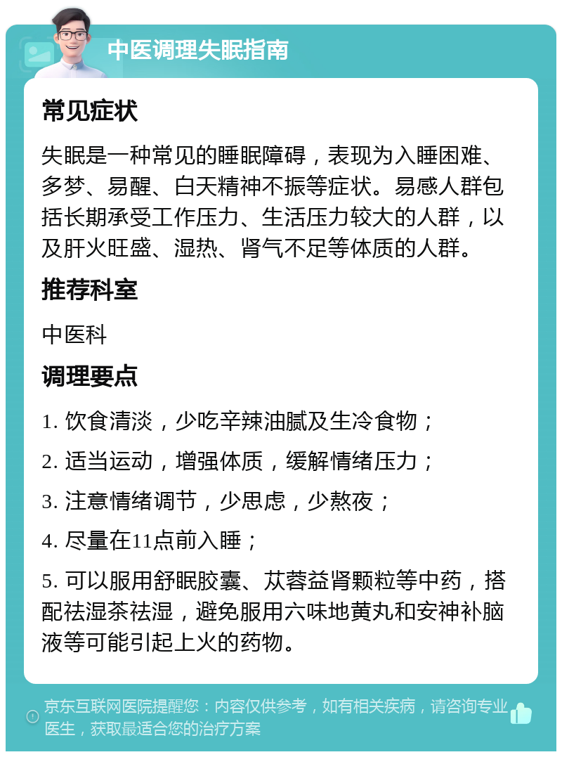 中医调理失眠指南 常见症状 失眠是一种常见的睡眠障碍，表现为入睡困难、多梦、易醒、白天精神不振等症状。易感人群包括长期承受工作压力、生活压力较大的人群，以及肝火旺盛、湿热、肾气不足等体质的人群。 推荐科室 中医科 调理要点 1. 饮食清淡，少吃辛辣油腻及生冷食物； 2. 适当运动，增强体质，缓解情绪压力； 3. 注意情绪调节，少思虑，少熬夜； 4. 尽量在11点前入睡； 5. 可以服用舒眠胶囊、苁蓉益肾颗粒等中药，搭配祛湿茶祛湿，避免服用六味地黄丸和安神补脑液等可能引起上火的药物。