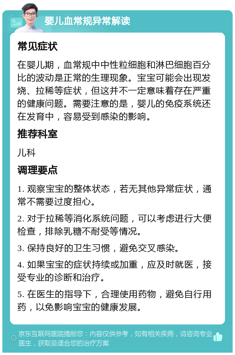 婴儿血常规异常解读 常见症状 在婴儿期，血常规中中性粒细胞和淋巴细胞百分比的波动是正常的生理现象。宝宝可能会出现发烧、拉稀等症状，但这并不一定意味着存在严重的健康问题。需要注意的是，婴儿的免疫系统还在发育中，容易受到感染的影响。 推荐科室 儿科 调理要点 1. 观察宝宝的整体状态，若无其他异常症状，通常不需要过度担心。 2. 对于拉稀等消化系统问题，可以考虑进行大便检查，排除乳糖不耐受等情况。 3. 保持良好的卫生习惯，避免交叉感染。 4. 如果宝宝的症状持续或加重，应及时就医，接受专业的诊断和治疗。 5. 在医生的指导下，合理使用药物，避免自行用药，以免影响宝宝的健康发展。