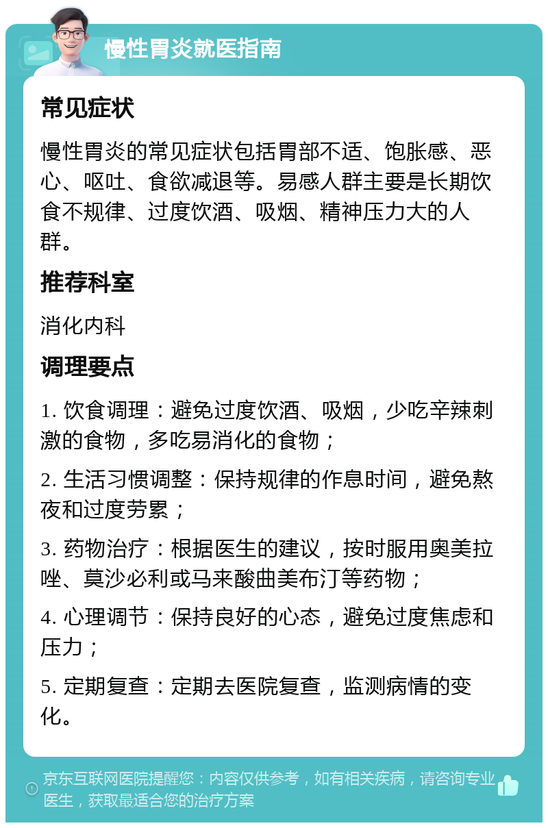 慢性胃炎就医指南 常见症状 慢性胃炎的常见症状包括胃部不适、饱胀感、恶心、呕吐、食欲减退等。易感人群主要是长期饮食不规律、过度饮酒、吸烟、精神压力大的人群。 推荐科室 消化内科 调理要点 1. 饮食调理：避免过度饮酒、吸烟，少吃辛辣刺激的食物，多吃易消化的食物； 2. 生活习惯调整：保持规律的作息时间，避免熬夜和过度劳累； 3. 药物治疗：根据医生的建议，按时服用奥美拉唑、莫沙必利或马来酸曲美布汀等药物； 4. 心理调节：保持良好的心态，避免过度焦虑和压力； 5. 定期复查：定期去医院复查，监测病情的变化。