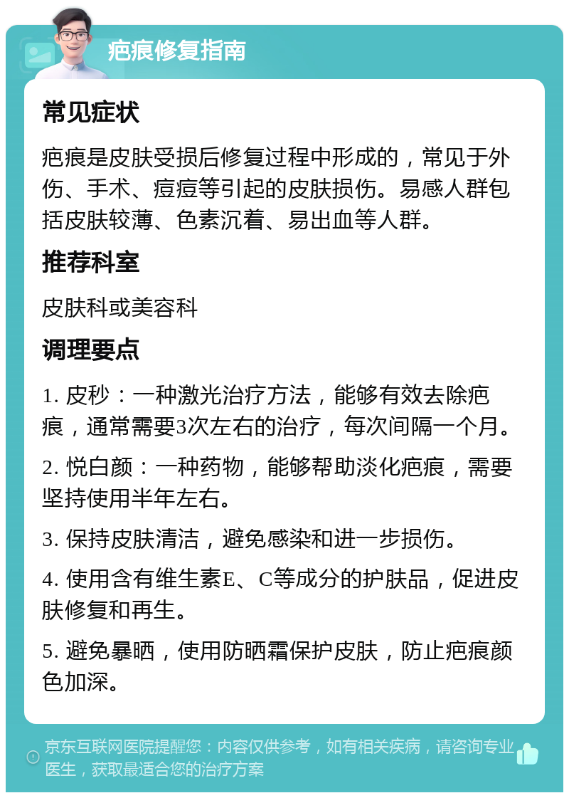 疤痕修复指南 常见症状 疤痕是皮肤受损后修复过程中形成的，常见于外伤、手术、痘痘等引起的皮肤损伤。易感人群包括皮肤较薄、色素沉着、易出血等人群。 推荐科室 皮肤科或美容科 调理要点 1. 皮秒：一种激光治疗方法，能够有效去除疤痕，通常需要3次左右的治疗，每次间隔一个月。 2. 悦白颜：一种药物，能够帮助淡化疤痕，需要坚持使用半年左右。 3. 保持皮肤清洁，避免感染和进一步损伤。 4. 使用含有维生素E、C等成分的护肤品，促进皮肤修复和再生。 5. 避免暴晒，使用防晒霜保护皮肤，防止疤痕颜色加深。