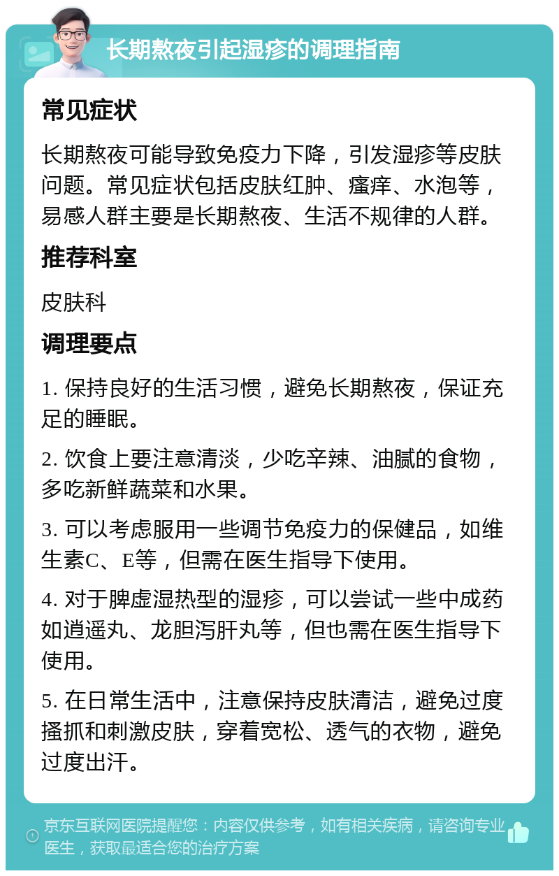 长期熬夜引起湿疹的调理指南 常见症状 长期熬夜可能导致免疫力下降，引发湿疹等皮肤问题。常见症状包括皮肤红肿、瘙痒、水泡等，易感人群主要是长期熬夜、生活不规律的人群。 推荐科室 皮肤科 调理要点 1. 保持良好的生活习惯，避免长期熬夜，保证充足的睡眠。 2. 饮食上要注意清淡，少吃辛辣、油腻的食物，多吃新鲜蔬菜和水果。 3. 可以考虑服用一些调节免疫力的保健品，如维生素C、E等，但需在医生指导下使用。 4. 对于脾虚湿热型的湿疹，可以尝试一些中成药如逍遥丸、龙胆泻肝丸等，但也需在医生指导下使用。 5. 在日常生活中，注意保持皮肤清洁，避免过度搔抓和刺激皮肤，穿着宽松、透气的衣物，避免过度出汗。