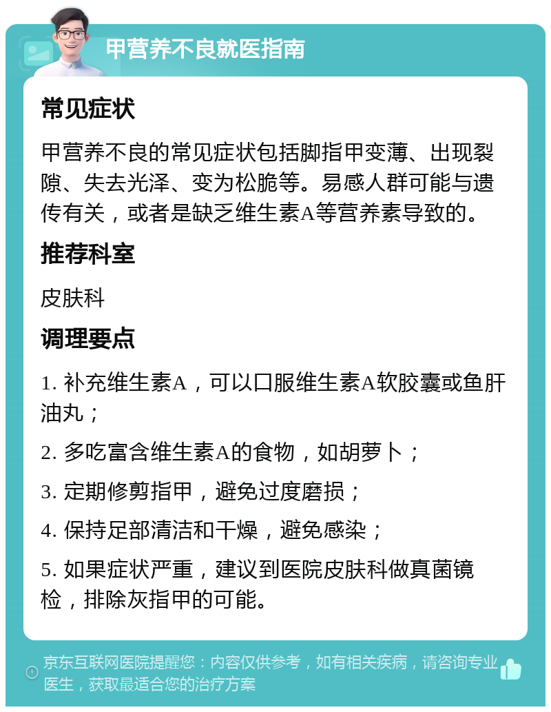 甲营养不良就医指南 常见症状 甲营养不良的常见症状包括脚指甲变薄、出现裂隙、失去光泽、变为松脆等。易感人群可能与遗传有关，或者是缺乏维生素A等营养素导致的。 推荐科室 皮肤科 调理要点 1. 补充维生素A，可以口服维生素A软胶囊或鱼肝油丸； 2. 多吃富含维生素A的食物，如胡萝卜； 3. 定期修剪指甲，避免过度磨损； 4. 保持足部清洁和干燥，避免感染； 5. 如果症状严重，建议到医院皮肤科做真菌镜检，排除灰指甲的可能。