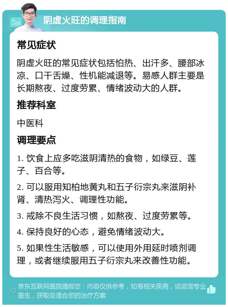 阴虚火旺的调理指南 常见症状 阴虚火旺的常见症状包括怕热、出汗多、腰部冰凉、口干舌燥、性机能减退等。易感人群主要是长期熬夜、过度劳累、情绪波动大的人群。 推荐科室 中医科 调理要点 1. 饮食上应多吃滋阴清热的食物，如绿豆、莲子、百合等。 2. 可以服用知柏地黄丸和五子衍宗丸来滋阴补肾、清热泻火、调理性功能。 3. 戒除不良生活习惯，如熬夜、过度劳累等。 4. 保持良好的心态，避免情绪波动大。 5. 如果性生活敏感，可以使用外用延时喷剂调理，或者继续服用五子衍宗丸来改善性功能。