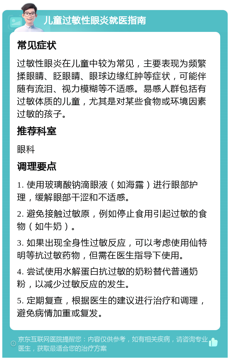 儿童过敏性眼炎就医指南 常见症状 过敏性眼炎在儿童中较为常见，主要表现为频繁揉眼睛、眨眼睛、眼球边缘红肿等症状，可能伴随有流泪、视力模糊等不适感。易感人群包括有过敏体质的儿童，尤其是对某些食物或环境因素过敏的孩子。 推荐科室 眼科 调理要点 1. 使用玻璃酸钠滴眼液（如海露）进行眼部护理，缓解眼部干涩和不适感。 2. 避免接触过敏原，例如停止食用引起过敏的食物（如牛奶）。 3. 如果出现全身性过敏反应，可以考虑使用仙特明等抗过敏药物，但需在医生指导下使用。 4. 尝试使用水解蛋白抗过敏的奶粉替代普通奶粉，以减少过敏反应的发生。 5. 定期复查，根据医生的建议进行治疗和调理，避免病情加重或复发。