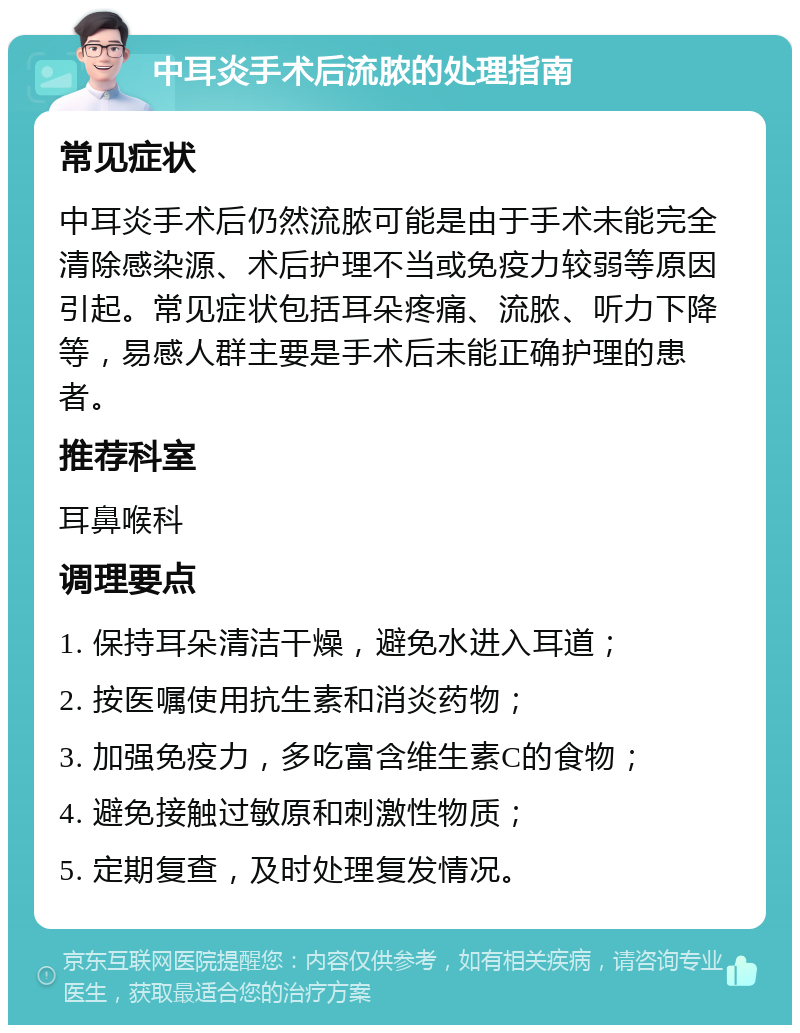 中耳炎手术后流脓的处理指南 常见症状 中耳炎手术后仍然流脓可能是由于手术未能完全清除感染源、术后护理不当或免疫力较弱等原因引起。常见症状包括耳朵疼痛、流脓、听力下降等，易感人群主要是手术后未能正确护理的患者。 推荐科室 耳鼻喉科 调理要点 1. 保持耳朵清洁干燥，避免水进入耳道； 2. 按医嘱使用抗生素和消炎药物； 3. 加强免疫力，多吃富含维生素C的食物； 4. 避免接触过敏原和刺激性物质； 5. 定期复查，及时处理复发情况。