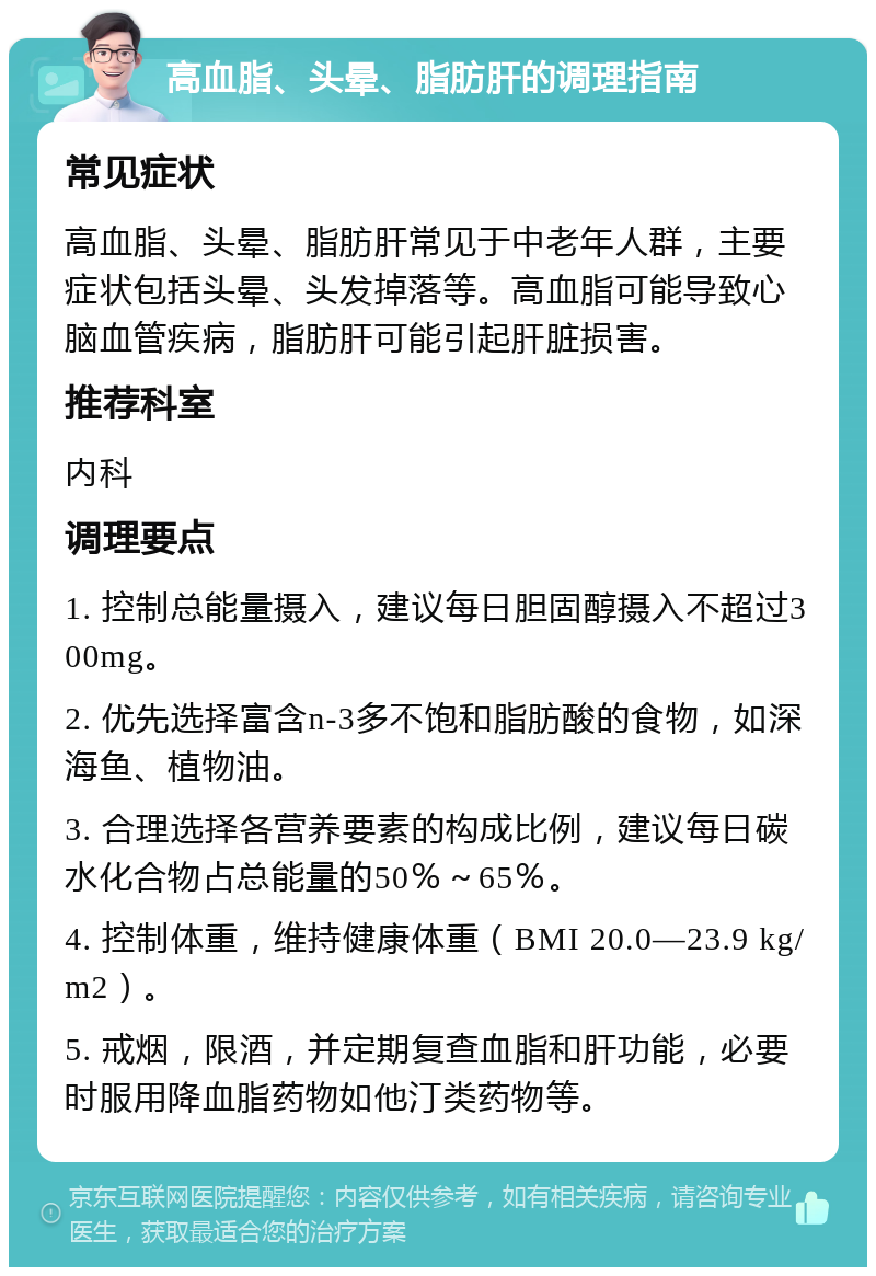 高血脂、头晕、脂肪肝的调理指南 常见症状 高血脂、头晕、脂肪肝常见于中老年人群，主要症状包括头晕、头发掉落等。高血脂可能导致心脑血管疾病，脂肪肝可能引起肝脏损害。 推荐科室 内科 调理要点 1. 控制总能量摄入，建议每日胆固醇摄入不超过300mg。 2. 优先选择富含n-3多不饱和脂肪酸的食物，如深海鱼、植物油。 3. 合理选择各营养要素的构成比例，建议每日碳水化合物占总能量的50％～65％。 4. 控制体重，维持健康体重（BMI 20.0—23.9 kg/m2）。 5. 戒烟，限酒，并定期复查血脂和肝功能，必要时服用降血脂药物如他汀类药物等。