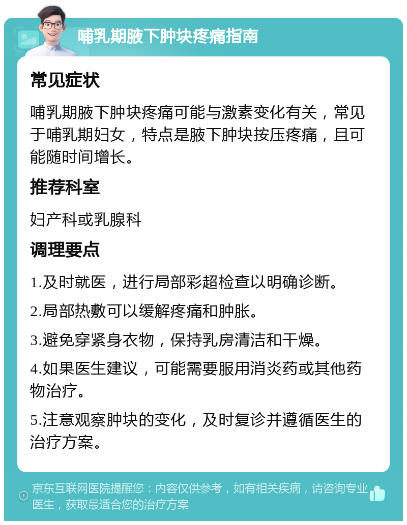 哺乳期腋下肿块疼痛指南 常见症状 哺乳期腋下肿块疼痛可能与激素变化有关，常见于哺乳期妇女，特点是腋下肿块按压疼痛，且可能随时间增长。 推荐科室 妇产科或乳腺科 调理要点 1.及时就医，进行局部彩超检查以明确诊断。 2.局部热敷可以缓解疼痛和肿胀。 3.避免穿紧身衣物，保持乳房清洁和干燥。 4.如果医生建议，可能需要服用消炎药或其他药物治疗。 5.注意观察肿块的变化，及时复诊并遵循医生的治疗方案。