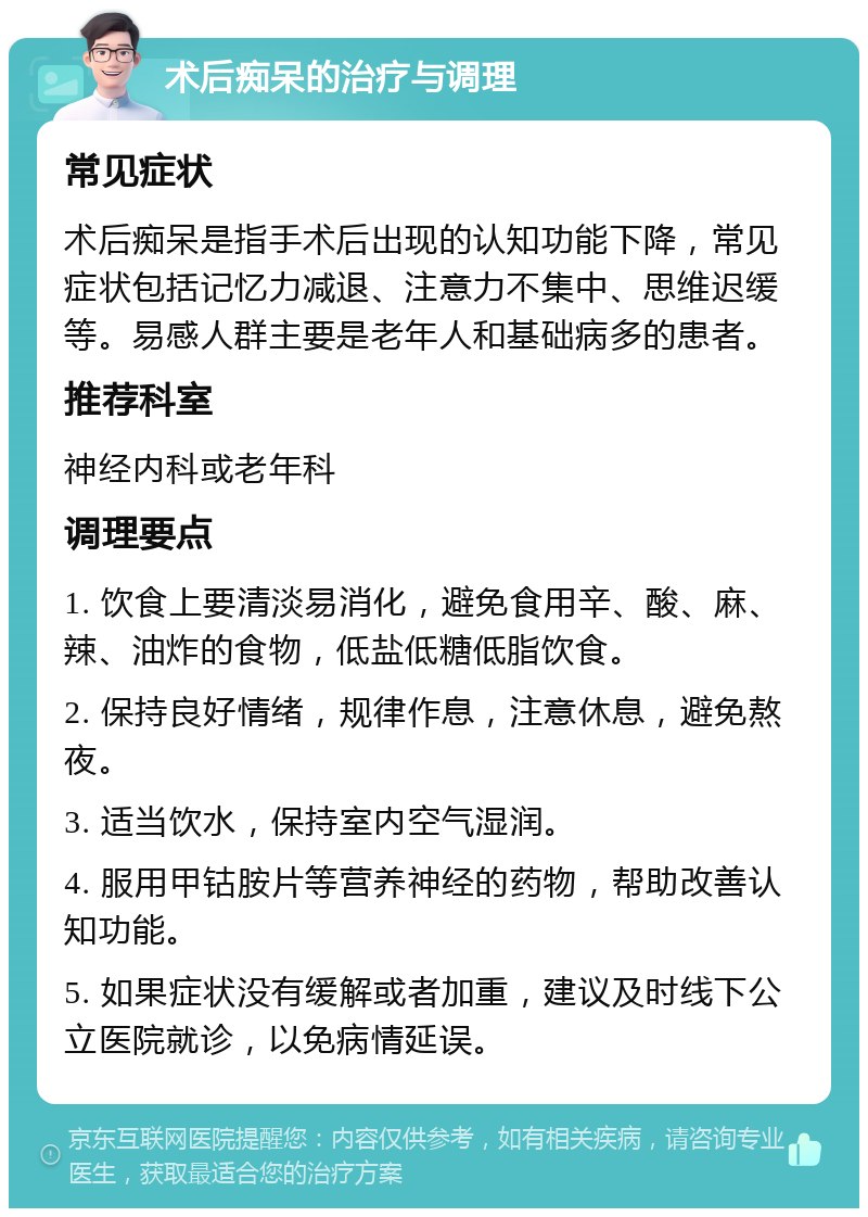 术后痴呆的治疗与调理 常见症状 术后痴呆是指手术后出现的认知功能下降，常见症状包括记忆力减退、注意力不集中、思维迟缓等。易感人群主要是老年人和基础病多的患者。 推荐科室 神经内科或老年科 调理要点 1. 饮食上要清淡易消化，避免食用辛、酸、麻、辣、油炸的食物，低盐低糖低脂饮食。 2. 保持良好情绪，规律作息，注意休息，避免熬夜。 3. 适当饮水，保持室内空气湿润。 4. 服用甲钴胺片等营养神经的药物，帮助改善认知功能。 5. 如果症状没有缓解或者加重，建议及时线下公立医院就诊，以免病情延误。