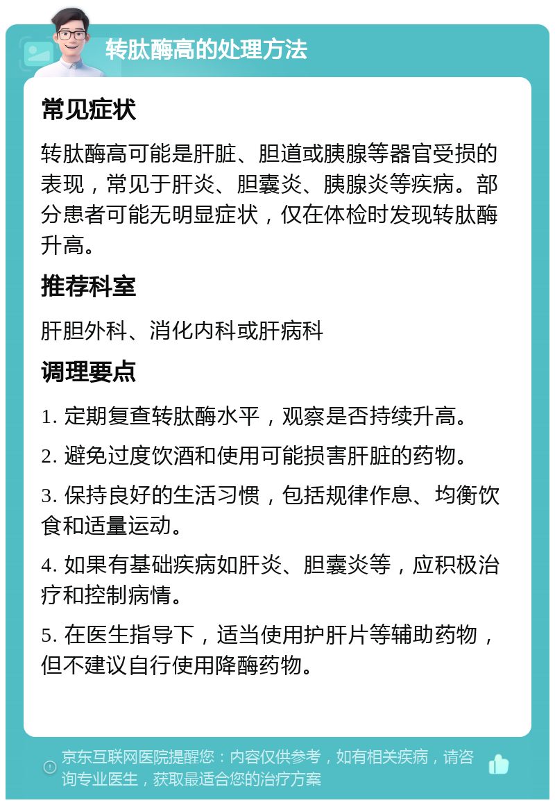 转肽酶高的处理方法 常见症状 转肽酶高可能是肝脏、胆道或胰腺等器官受损的表现，常见于肝炎、胆囊炎、胰腺炎等疾病。部分患者可能无明显症状，仅在体检时发现转肽酶升高。 推荐科室 肝胆外科、消化内科或肝病科 调理要点 1. 定期复查转肽酶水平，观察是否持续升高。 2. 避免过度饮酒和使用可能损害肝脏的药物。 3. 保持良好的生活习惯，包括规律作息、均衡饮食和适量运动。 4. 如果有基础疾病如肝炎、胆囊炎等，应积极治疗和控制病情。 5. 在医生指导下，适当使用护肝片等辅助药物，但不建议自行使用降酶药物。