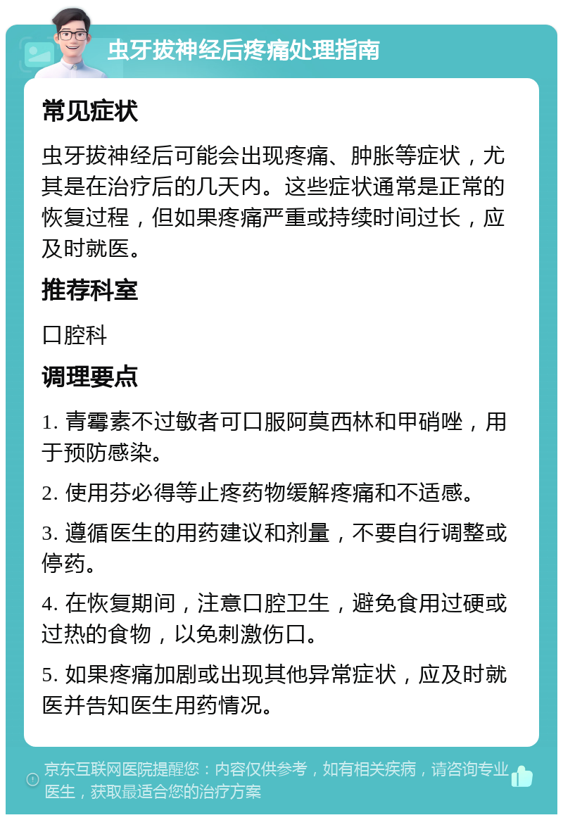 虫牙拔神经后疼痛处理指南 常见症状 虫牙拔神经后可能会出现疼痛、肿胀等症状，尤其是在治疗后的几天内。这些症状通常是正常的恢复过程，但如果疼痛严重或持续时间过长，应及时就医。 推荐科室 口腔科 调理要点 1. 青霉素不过敏者可口服阿莫西林和甲硝唑，用于预防感染。 2. 使用芬必得等止疼药物缓解疼痛和不适感。 3. 遵循医生的用药建议和剂量，不要自行调整或停药。 4. 在恢复期间，注意口腔卫生，避免食用过硬或过热的食物，以免刺激伤口。 5. 如果疼痛加剧或出现其他异常症状，应及时就医并告知医生用药情况。