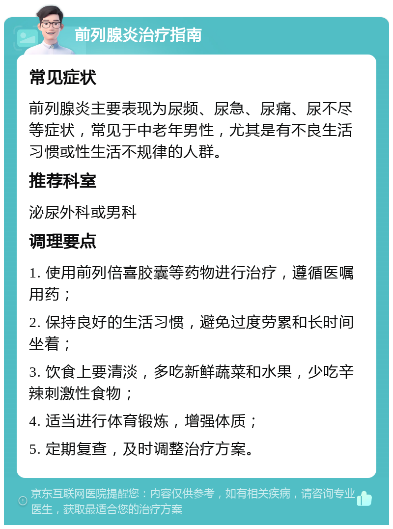 前列腺炎治疗指南 常见症状 前列腺炎主要表现为尿频、尿急、尿痛、尿不尽等症状，常见于中老年男性，尤其是有不良生活习惯或性生活不规律的人群。 推荐科室 泌尿外科或男科 调理要点 1. 使用前列倍喜胶囊等药物进行治疗，遵循医嘱用药； 2. 保持良好的生活习惯，避免过度劳累和长时间坐着； 3. 饮食上要清淡，多吃新鲜蔬菜和水果，少吃辛辣刺激性食物； 4. 适当进行体育锻炼，增强体质； 5. 定期复查，及时调整治疗方案。