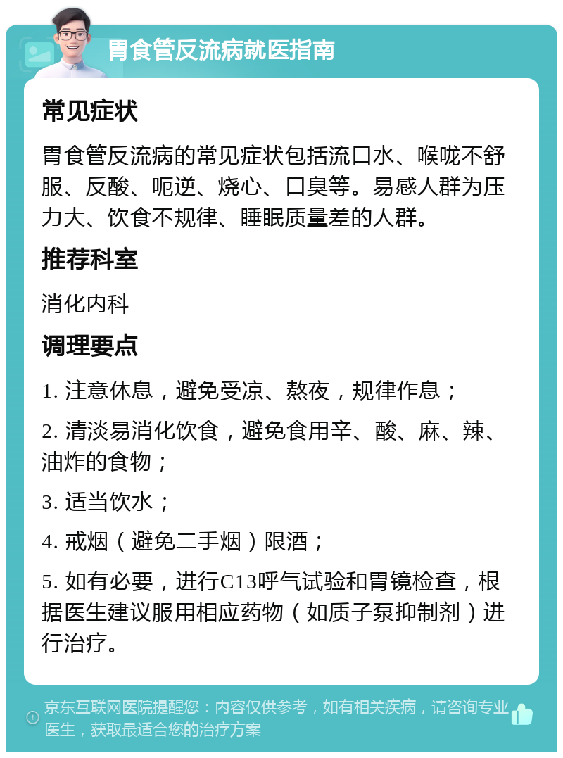 胃食管反流病就医指南 常见症状 胃食管反流病的常见症状包括流口水、喉咙不舒服、反酸、呃逆、烧心、口臭等。易感人群为压力大、饮食不规律、睡眠质量差的人群。 推荐科室 消化内科 调理要点 1. 注意休息，避免受凉、熬夜，规律作息； 2. 清淡易消化饮食，避免食用辛、酸、麻、辣、油炸的食物； 3. 适当饮水； 4. 戒烟（避免二手烟）限酒； 5. 如有必要，进行C13呼气试验和胃镜检查，根据医生建议服用相应药物（如质子泵抑制剂）进行治疗。