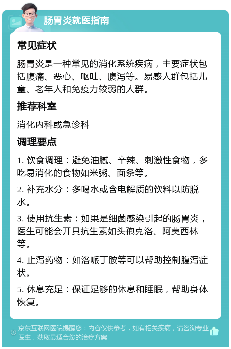 肠胃炎就医指南 常见症状 肠胃炎是一种常见的消化系统疾病，主要症状包括腹痛、恶心、呕吐、腹泻等。易感人群包括儿童、老年人和免疫力较弱的人群。 推荐科室 消化内科或急诊科 调理要点 1. 饮食调理：避免油腻、辛辣、刺激性食物，多吃易消化的食物如米粥、面条等。 2. 补充水分：多喝水或含电解质的饮料以防脱水。 3. 使用抗生素：如果是细菌感染引起的肠胃炎，医生可能会开具抗生素如头孢克洛、阿莫西林等。 4. 止泻药物：如洛哌丁胺等可以帮助控制腹泻症状。 5. 休息充足：保证足够的休息和睡眠，帮助身体恢复。