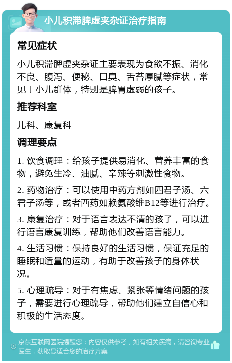 小儿积滞脾虚夹杂证治疗指南 常见症状 小儿积滞脾虚夹杂证主要表现为食欲不振、消化不良、腹泻、便秘、口臭、舌苔厚腻等症状，常见于小儿群体，特别是脾胃虚弱的孩子。 推荐科室 儿科、康复科 调理要点 1. 饮食调理：给孩子提供易消化、营养丰富的食物，避免生冷、油腻、辛辣等刺激性食物。 2. 药物治疗：可以使用中药方剂如四君子汤、六君子汤等，或者西药如赖氨酸维B12等进行治疗。 3. 康复治疗：对于语言表达不清的孩子，可以进行语言康复训练，帮助他们改善语言能力。 4. 生活习惯：保持良好的生活习惯，保证充足的睡眠和适量的运动，有助于改善孩子的身体状况。 5. 心理疏导：对于有焦虑、紧张等情绪问题的孩子，需要进行心理疏导，帮助他们建立自信心和积极的生活态度。