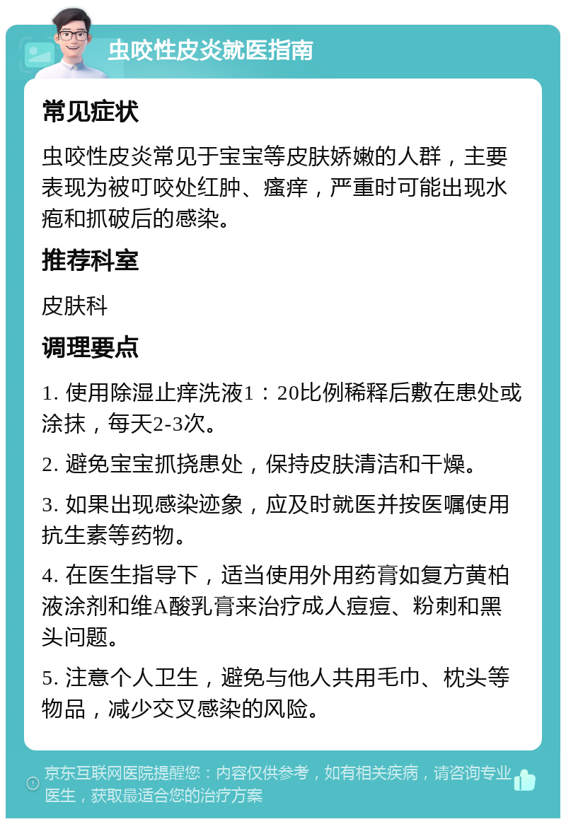虫咬性皮炎就医指南 常见症状 虫咬性皮炎常见于宝宝等皮肤娇嫩的人群，主要表现为被叮咬处红肿、瘙痒，严重时可能出现水疱和抓破后的感染。 推荐科室 皮肤科 调理要点 1. 使用除湿止痒洗液1：20比例稀释后敷在患处或涂抹，每天2-3次。 2. 避免宝宝抓挠患处，保持皮肤清洁和干燥。 3. 如果出现感染迹象，应及时就医并按医嘱使用抗生素等药物。 4. 在医生指导下，适当使用外用药膏如复方黄柏液涂剂和维A酸乳膏来治疗成人痘痘、粉刺和黑头问题。 5. 注意个人卫生，避免与他人共用毛巾、枕头等物品，减少交叉感染的风险。
