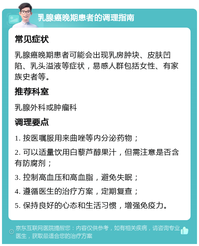 乳腺癌晚期患者的调理指南 常见症状 乳腺癌晚期患者可能会出现乳房肿块、皮肤凹陷、乳头溢液等症状，易感人群包括女性、有家族史者等。 推荐科室 乳腺外科或肿瘤科 调理要点 1. 按医嘱服用来曲唑等内分泌药物； 2. 可以适量饮用白藜芦醇果汁，但需注意是否含有防腐剂； 3. 控制高血压和高血脂，避免失眠； 4. 遵循医生的治疗方案，定期复查； 5. 保持良好的心态和生活习惯，增强免疫力。