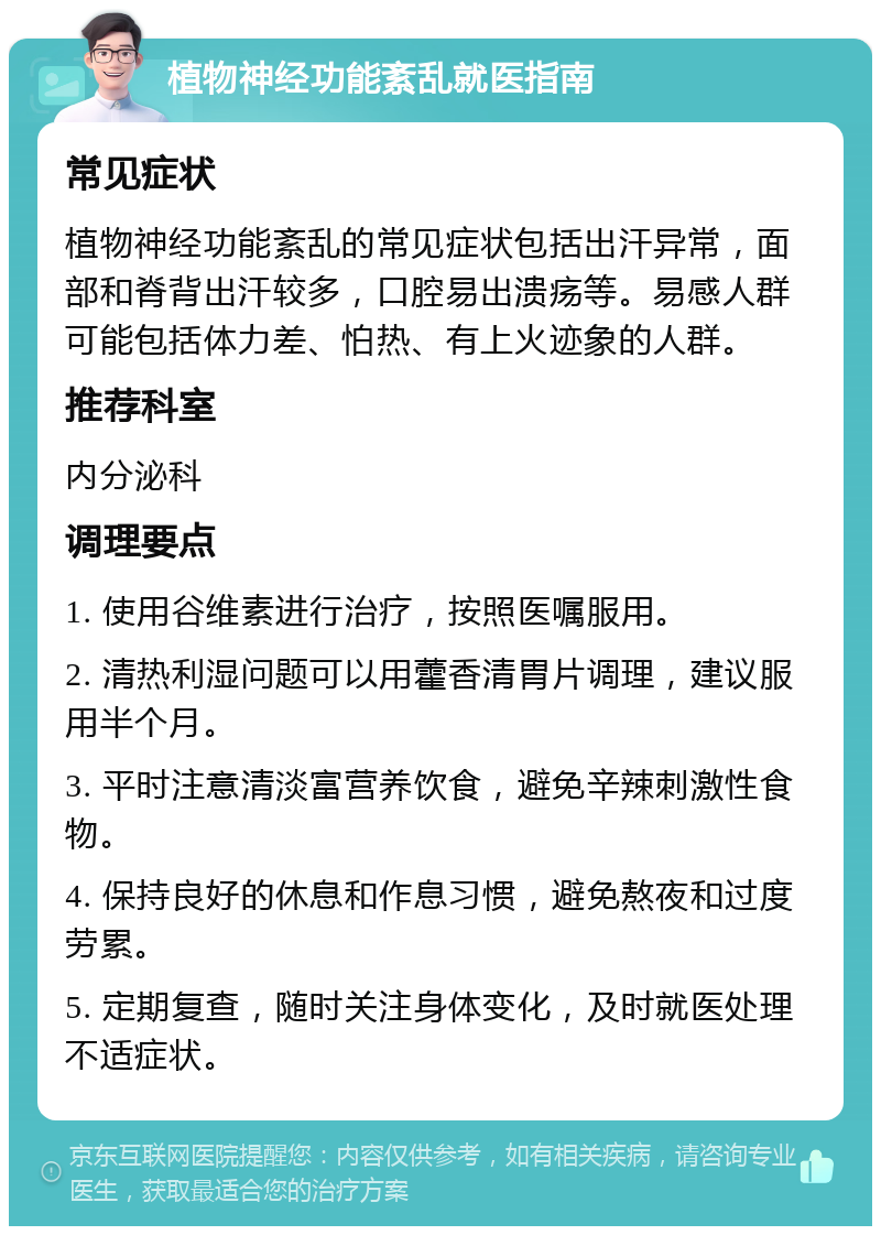 植物神经功能紊乱就医指南 常见症状 植物神经功能紊乱的常见症状包括出汗异常，面部和脊背出汗较多，口腔易出溃疡等。易感人群可能包括体力差、怕热、有上火迹象的人群。 推荐科室 内分泌科 调理要点 1. 使用谷维素进行治疗，按照医嘱服用。 2. 清热利湿问题可以用藿香清胃片调理，建议服用半个月。 3. 平时注意清淡富营养饮食，避免辛辣刺激性食物。 4. 保持良好的休息和作息习惯，避免熬夜和过度劳累。 5. 定期复查，随时关注身体变化，及时就医处理不适症状。