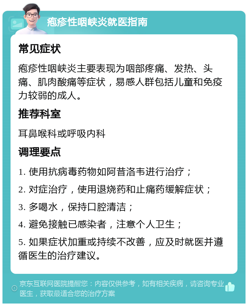 疱疹性咽峡炎就医指南 常见症状 疱疹性咽峡炎主要表现为咽部疼痛、发热、头痛、肌肉酸痛等症状，易感人群包括儿童和免疫力较弱的成人。 推荐科室 耳鼻喉科或呼吸内科 调理要点 1. 使用抗病毒药物如阿昔洛韦进行治疗； 2. 对症治疗，使用退烧药和止痛药缓解症状； 3. 多喝水，保持口腔清洁； 4. 避免接触已感染者，注意个人卫生； 5. 如果症状加重或持续不改善，应及时就医并遵循医生的治疗建议。