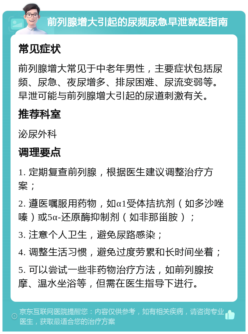 前列腺增大引起的尿频尿急早泄就医指南 常见症状 前列腺增大常见于中老年男性，主要症状包括尿频、尿急、夜尿增多、排尿困难、尿流变弱等。早泄可能与前列腺增大引起的尿道刺激有关。 推荐科室 泌尿外科 调理要点 1. 定期复查前列腺，根据医生建议调整治疗方案； 2. 遵医嘱服用药物，如α1受体拮抗剂（如多沙唑嗪）或5α-还原酶抑制剂（如非那甾胺）； 3. 注意个人卫生，避免尿路感染； 4. 调整生活习惯，避免过度劳累和长时间坐着； 5. 可以尝试一些非药物治疗方法，如前列腺按摩、温水坐浴等，但需在医生指导下进行。