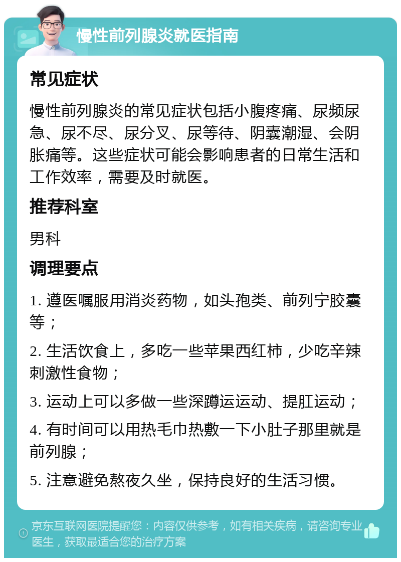 慢性前列腺炎就医指南 常见症状 慢性前列腺炎的常见症状包括小腹疼痛、尿频尿急、尿不尽、尿分叉、尿等待、阴囊潮湿、会阴胀痛等。这些症状可能会影响患者的日常生活和工作效率，需要及时就医。 推荐科室 男科 调理要点 1. 遵医嘱服用消炎药物，如头孢类、前列宁胶囊等； 2. 生活饮食上，多吃一些苹果西红柿，少吃辛辣刺激性食物； 3. 运动上可以多做一些深蹲运运动、提肛运动； 4. 有时间可以用热毛巾热敷一下小肚子那里就是前列腺； 5. 注意避免熬夜久坐，保持良好的生活习惯。