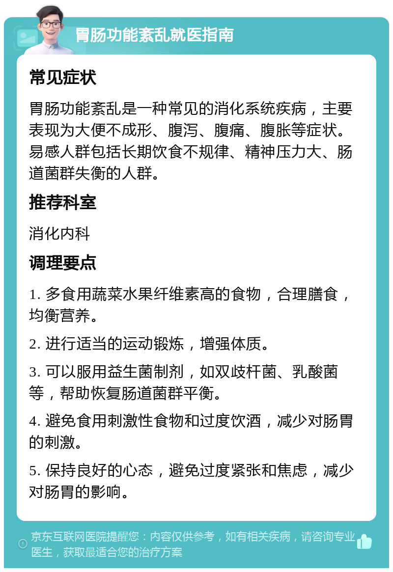 胃肠功能紊乱就医指南 常见症状 胃肠功能紊乱是一种常见的消化系统疾病，主要表现为大便不成形、腹泻、腹痛、腹胀等症状。易感人群包括长期饮食不规律、精神压力大、肠道菌群失衡的人群。 推荐科室 消化内科 调理要点 1. 多食用蔬菜水果纤维素高的食物，合理膳食，均衡营养。 2. 进行适当的运动锻炼，增强体质。 3. 可以服用益生菌制剂，如双歧杆菌、乳酸菌等，帮助恢复肠道菌群平衡。 4. 避免食用刺激性食物和过度饮酒，减少对肠胃的刺激。 5. 保持良好的心态，避免过度紧张和焦虑，减少对肠胃的影响。