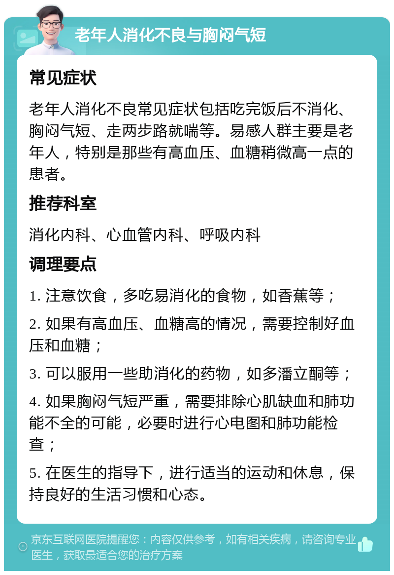 老年人消化不良与胸闷气短 常见症状 老年人消化不良常见症状包括吃完饭后不消化、胸闷气短、走两步路就喘等。易感人群主要是老年人，特别是那些有高血压、血糖稍微高一点的患者。 推荐科室 消化内科、心血管内科、呼吸内科 调理要点 1. 注意饮食，多吃易消化的食物，如香蕉等； 2. 如果有高血压、血糖高的情况，需要控制好血压和血糖； 3. 可以服用一些助消化的药物，如多潘立酮等； 4. 如果胸闷气短严重，需要排除心肌缺血和肺功能不全的可能，必要时进行心电图和肺功能检查； 5. 在医生的指导下，进行适当的运动和休息，保持良好的生活习惯和心态。