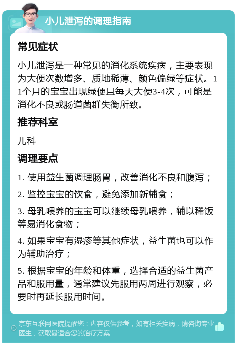 小儿泄泻的调理指南 常见症状 小儿泄泻是一种常见的消化系统疾病，主要表现为大便次数增多、质地稀薄、颜色偏绿等症状。11个月的宝宝出现绿便且每天大便3-4次，可能是消化不良或肠道菌群失衡所致。 推荐科室 儿科 调理要点 1. 使用益生菌调理肠胃，改善消化不良和腹泻； 2. 监控宝宝的饮食，避免添加新辅食； 3. 母乳喂养的宝宝可以继续母乳喂养，辅以稀饭等易消化食物； 4. 如果宝宝有湿疹等其他症状，益生菌也可以作为辅助治疗； 5. 根据宝宝的年龄和体重，选择合适的益生菌产品和服用量，通常建议先服用两周进行观察，必要时再延长服用时间。