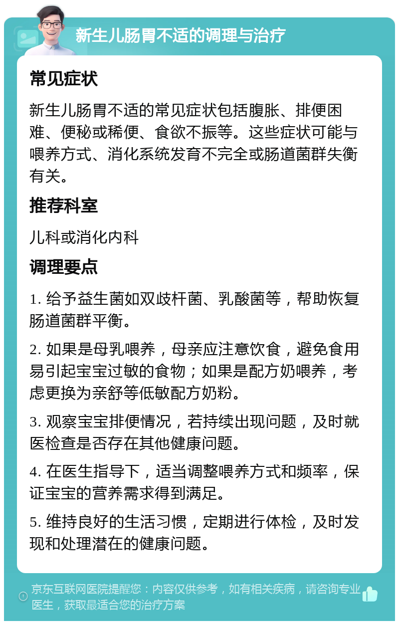 新生儿肠胃不适的调理与治疗 常见症状 新生儿肠胃不适的常见症状包括腹胀、排便困难、便秘或稀便、食欲不振等。这些症状可能与喂养方式、消化系统发育不完全或肠道菌群失衡有关。 推荐科室 儿科或消化内科 调理要点 1. 给予益生菌如双歧杆菌、乳酸菌等，帮助恢复肠道菌群平衡。 2. 如果是母乳喂养，母亲应注意饮食，避免食用易引起宝宝过敏的食物；如果是配方奶喂养，考虑更换为亲舒等低敏配方奶粉。 3. 观察宝宝排便情况，若持续出现问题，及时就医检查是否存在其他健康问题。 4. 在医生指导下，适当调整喂养方式和频率，保证宝宝的营养需求得到满足。 5. 维持良好的生活习惯，定期进行体检，及时发现和处理潜在的健康问题。