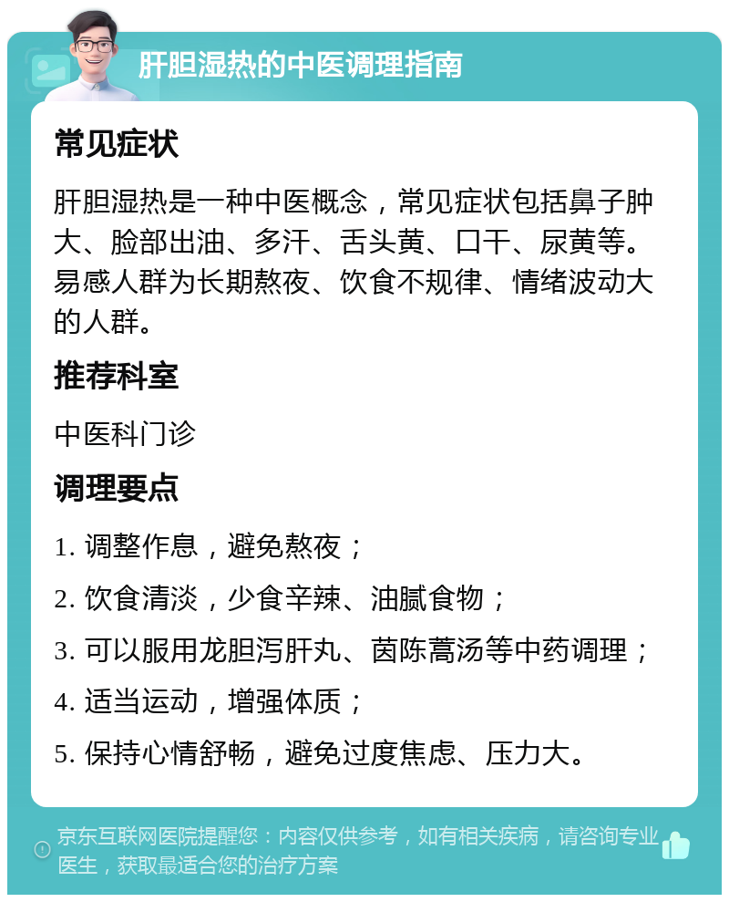 肝胆湿热的中医调理指南 常见症状 肝胆湿热是一种中医概念，常见症状包括鼻子肿大、脸部出油、多汗、舌头黄、口干、尿黄等。易感人群为长期熬夜、饮食不规律、情绪波动大的人群。 推荐科室 中医科门诊 调理要点 1. 调整作息，避免熬夜； 2. 饮食清淡，少食辛辣、油腻食物； 3. 可以服用龙胆泻肝丸、茵陈蒿汤等中药调理； 4. 适当运动，增强体质； 5. 保持心情舒畅，避免过度焦虑、压力大。