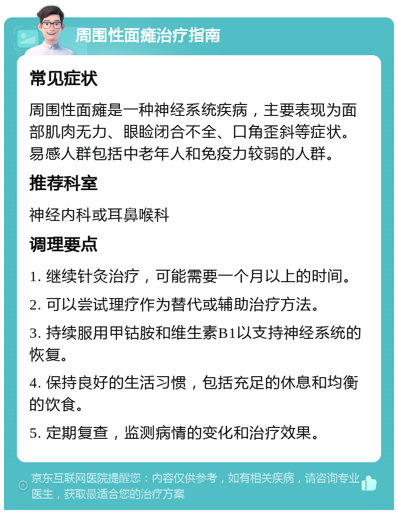 周围性面瘫治疗指南 常见症状 周围性面瘫是一种神经系统疾病，主要表现为面部肌肉无力、眼睑闭合不全、口角歪斜等症状。易感人群包括中老年人和免疫力较弱的人群。 推荐科室 神经内科或耳鼻喉科 调理要点 1. 继续针灸治疗，可能需要一个月以上的时间。 2. 可以尝试理疗作为替代或辅助治疗方法。 3. 持续服用甲钴胺和维生素B1以支持神经系统的恢复。 4. 保持良好的生活习惯，包括充足的休息和均衡的饮食。 5. 定期复查，监测病情的变化和治疗效果。