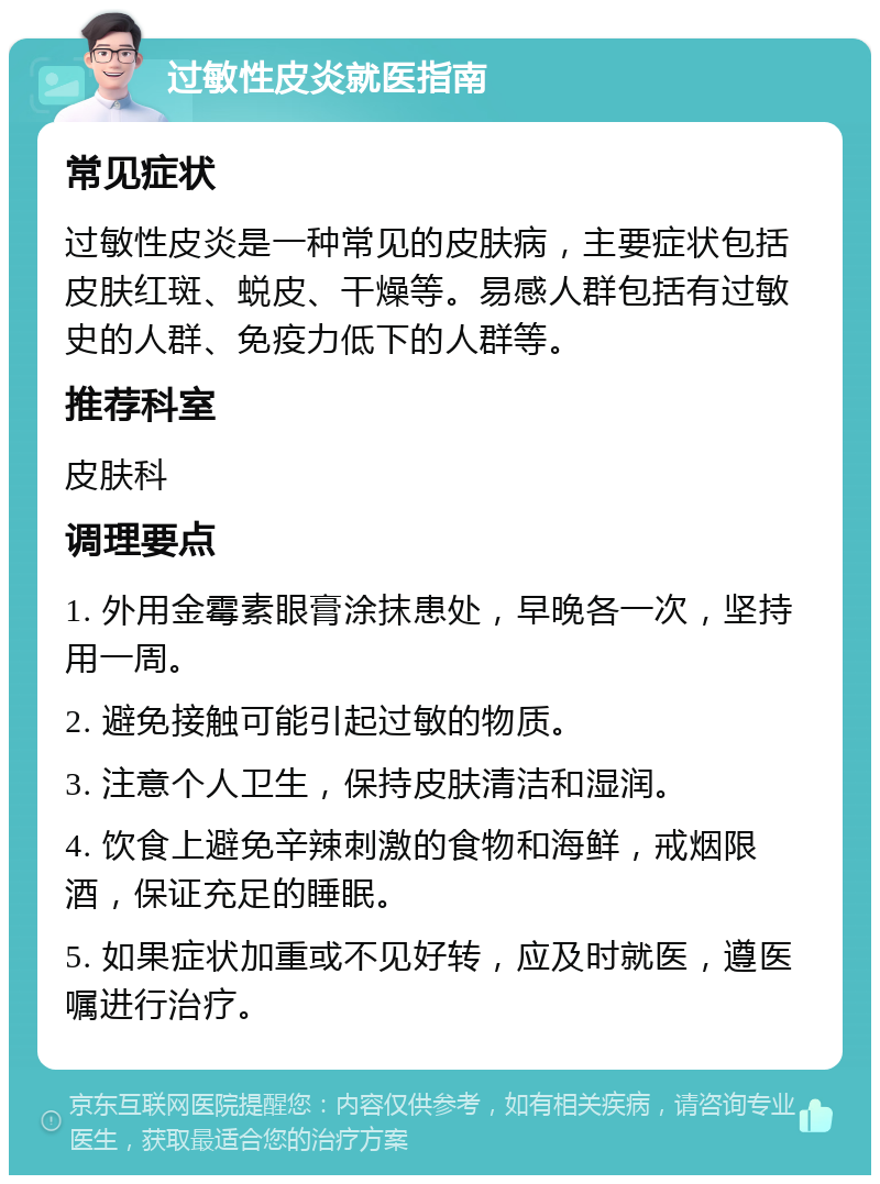 过敏性皮炎就医指南 常见症状 过敏性皮炎是一种常见的皮肤病，主要症状包括皮肤红斑、蜕皮、干燥等。易感人群包括有过敏史的人群、免疫力低下的人群等。 推荐科室 皮肤科 调理要点 1. 外用金霉素眼膏涂抹患处，早晚各一次，坚持用一周。 2. 避免接触可能引起过敏的物质。 3. 注意个人卫生，保持皮肤清洁和湿润。 4. 饮食上避免辛辣刺激的食物和海鲜，戒烟限酒，保证充足的睡眠。 5. 如果症状加重或不见好转，应及时就医，遵医嘱进行治疗。