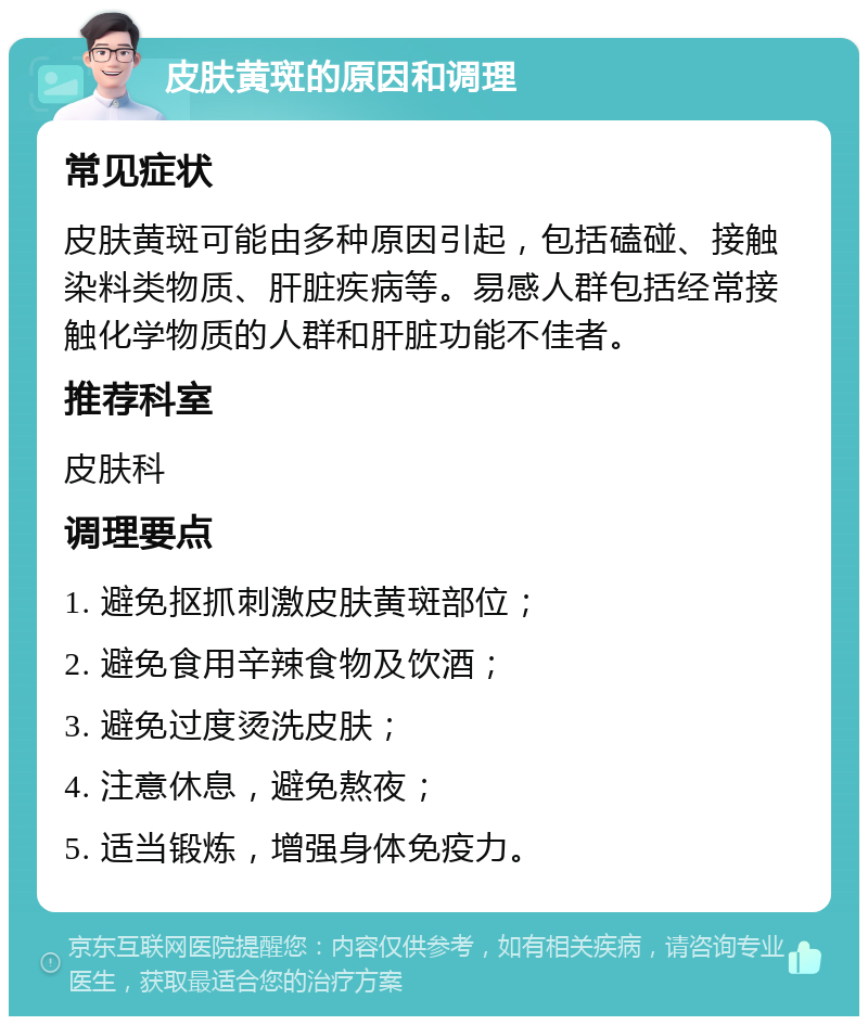 皮肤黄斑的原因和调理 常见症状 皮肤黄斑可能由多种原因引起，包括磕碰、接触染料类物质、肝脏疾病等。易感人群包括经常接触化学物质的人群和肝脏功能不佳者。 推荐科室 皮肤科 调理要点 1. 避免抠抓刺激皮肤黄斑部位； 2. 避免食用辛辣食物及饮酒； 3. 避免过度烫洗皮肤； 4. 注意休息，避免熬夜； 5. 适当锻炼，增强身体免疫力。