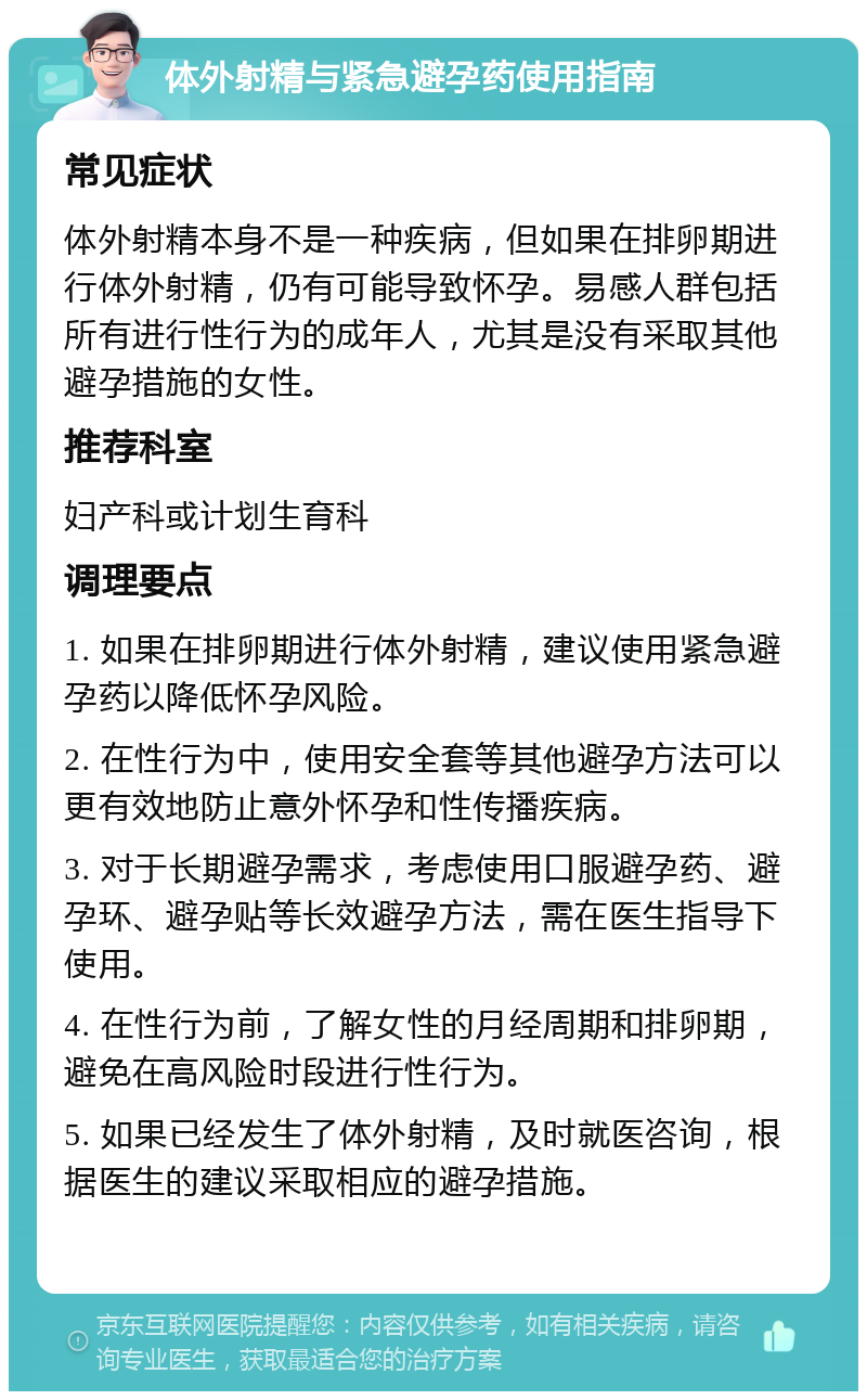 体外射精与紧急避孕药使用指南 常见症状 体外射精本身不是一种疾病，但如果在排卵期进行体外射精，仍有可能导致怀孕。易感人群包括所有进行性行为的成年人，尤其是没有采取其他避孕措施的女性。 推荐科室 妇产科或计划生育科 调理要点 1. 如果在排卵期进行体外射精，建议使用紧急避孕药以降低怀孕风险。 2. 在性行为中，使用安全套等其他避孕方法可以更有效地防止意外怀孕和性传播疾病。 3. 对于长期避孕需求，考虑使用口服避孕药、避孕环、避孕贴等长效避孕方法，需在医生指导下使用。 4. 在性行为前，了解女性的月经周期和排卵期，避免在高风险时段进行性行为。 5. 如果已经发生了体外射精，及时就医咨询，根据医生的建议采取相应的避孕措施。